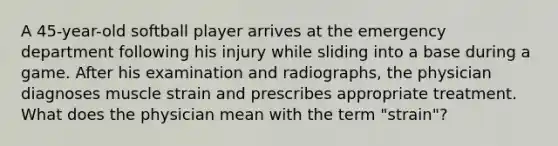 A 45-year-old softball player arrives at the emergency department following his injury while sliding into a base during a game. After his examination and radiographs, the physician diagnoses muscle strain and prescribes appropriate treatment. What does the physician mean with the term "strain"?