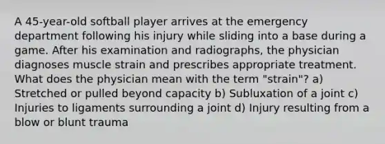 A 45-year-old softball player arrives at the emergency department following his injury while sliding into a base during a game. After his examination and radiographs, the physician diagnoses muscle strain and prescribes appropriate treatment. What does the physician mean with the term "strain"? a) Stretched or pulled beyond capacity b) Subluxation of a joint c) Injuries to ligaments surrounding a joint d) Injury resulting from a blow or blunt trauma