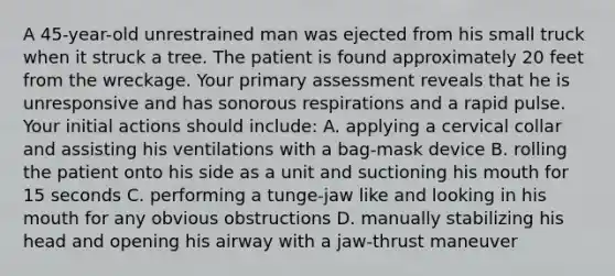 A 45-year-old unrestrained man was ejected from his small truck when it struck a tree. The patient is found approximately 20 feet from the wreckage. Your primary assessment reveals that he is unresponsive and has sonorous respirations and a rapid pulse. Your initial actions should include: A. applying a cervical collar and assisting his ventilations with a bag-mask device B. rolling the patient onto his side as a unit and suctioning his mouth for 15 seconds C. performing a tunge-jaw like and looking in his mouth for any obvious obstructions D. manually stabilizing his head and opening his airway with a jaw-thrust maneuver