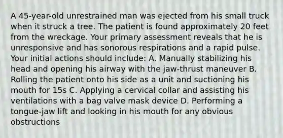 A 45-year-old unrestrained man was ejected from his small truck when it struck a tree. The patient is found approximately 20 feet from the wreckage. Your primary assessment reveals that he is unresponsive and has sonorous respirations and a rapid pulse. Your initial actions should include: A. Manually stabilizing his head and opening his airway with the jaw-thrust maneuver B. Rolling the patient onto his side as a unit and suctioning his mouth for 15s C. Applying a cervical collar and assisting his ventilations with a bag valve mask device D. Performing a tongue-jaw lift and looking in his mouth for any obvious obstructions