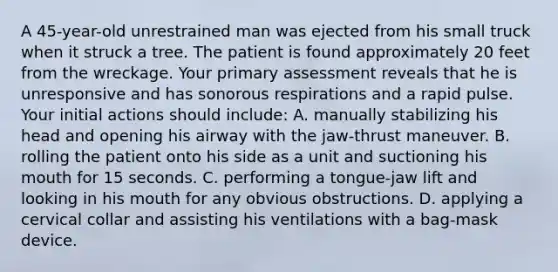 A 45-year-old unrestrained man was ejected from his small truck when it struck a tree. The patient is found approximately 20 feet from the wreckage. Your primary assessment reveals that he is unresponsive and has sonorous respirations and a rapid pulse. Your initial actions should include: A. manually stabilizing his head and opening his airway with the jaw-thrust maneuver. B. rolling the patient onto his side as a unit and suctioning his mouth for 15 seconds. C. performing a tongue-jaw lift and looking in his mouth for any obvious obstructions. D. applying a cervical collar and assisting his ventilations with a bag-mask device.