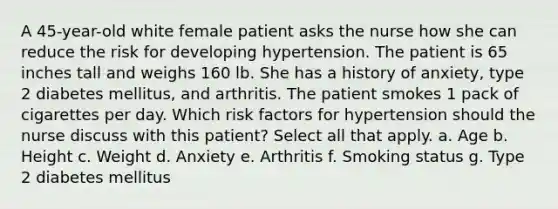 A 45-year-old white female patient asks the nurse how she can reduce the risk for developing hypertension. The patient is 65 inches tall and weighs 160 lb. She has a history of anxiety, type 2 diabetes mellitus, and arthritis. The patient smokes 1 pack of cigarettes per day. Which risk factors for hypertension should the nurse discuss with this patient? Select all that apply. a. Age b. Height c. Weight d. Anxiety e. Arthritis f. Smoking status g. Type 2 diabetes mellitus