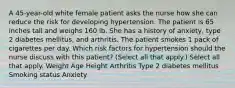 A 45-year-old white female patient asks the nurse how she can reduce the risk for developing hypertension. The patient is 65 inches tall and weighs 160 lb. She has a history of anxiety, type 2 diabetes mellitus, and arthritis. The patient smokes 1 pack of cigarettes per day. Which risk factors for hypertension should the nurse discuss with this patient? (Select all that apply.) Select all that apply. Weight Age Height Arthritis Type 2 diabetes mellitus Smoking status Anxiety