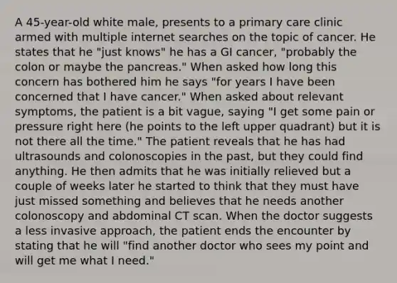 A 45-year-old white male, presents to a primary care clinic armed with multiple internet searches on the topic of cancer. He states that he "just knows" he has a GI cancer, "probably the colon or maybe the pancreas." When asked how long this concern has bothered him he says "for years I have been concerned that I have cancer." When asked about relevant symptoms, the patient is a bit vague, saying "I get some pain or pressure right here (he points to the left upper quadrant) but it is not there all the time." The patient reveals that he has had ultrasounds and colonoscopies in the past, but they could find anything. He then admits that he was initially relieved but a couple of weeks later he started to think that they must have just missed something and believes that he needs another colonoscopy and abdominal CT scan. When the doctor suggests a less invasive approach, the patient ends the encounter by stating that he will "find another doctor who sees my point and will get me what I need."