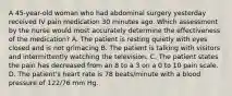 A 45-year-old woman who had abdominal surgery yesterday received IV pain medication 30 minutes ago. Which assessment by the nurse would most accurately determine the effectiveness of the medication? A. The patient is resting quietly with eyes closed and is not grimacing B. The patient is talking with visitors and intermittently watching the television. C. The patient states the pain has decreased from an 8 to a 3 on a 0 to 10 pain scale. D. The patient's heart rate is 78 beats/minute with a blood pressure of 122/76 mm Hg.