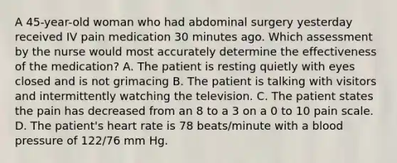 A 45-year-old woman who had abdominal surgery yesterday received IV pain medication 30 minutes ago. Which assessment by the nurse would most accurately determine the effectiveness of the medication? A. The patient is resting quietly with eyes closed and is not grimacing B. The patient is talking with visitors and intermittently watching the television. C. The patient states the pain has decreased from an 8 to a 3 on a 0 to 10 pain scale. D. The patient's heart rate is 78 beats/minute with a blood pressure of 122/76 mm Hg.