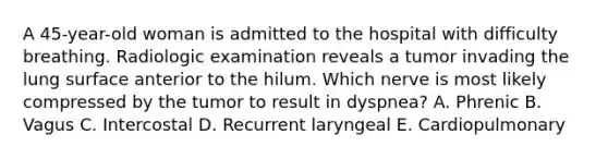 A 45-year-old woman is admitted to the hospital with difficulty breathing. Radiologic examination reveals a tumor invading the lung surface anterior to the hilum. Which nerve is most likely compressed by the tumor to result in dyspnea? A. Phrenic B. Vagus C. Intercostal D. Recurrent laryngeal E. Cardiopulmonary