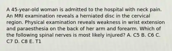 A 45-year-old woman is admitted to the hospital with neck pain. An MRI examination reveals a herniated disc in the cervical region. Physical examination reveals weakness in wrist extension and paraesthesia on the back of her arm and forearm. Which of the following spinal nerves is most likely injured? A. C5 B. C6 C. C7 D. C8 E. T1