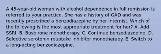 A 45-year-old woman with alcohol dependence in full remission is referred to your practice. She has a history of GAD and was recently prescribed a benzodiazepine by her internist. Which of the following is the most appropriate treatment for her? A. Add SSRI. B. Buspirone monotherapy. C. Continue benzodiazepine. D. Selective serotonin reuptake inhibitor monotherapy. E. Switch to a long-acting benzodiazepine.