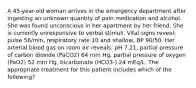 A 45-year-old woman arrives in the emergency department after ingesting an unknown quantity of pain medication and alcohol. She was found unconscious in her apartment by her friend. She is currently unresponsive to verbal stimuli. Vital signs reveal: pulse 56/min, respiratory rate 10 and shallow, BP 90/50. Her arterial blood gas on room air reveals: pH 7.21, partial pressure of carbon dioxide (PaCO2) 64 mm Hg, partial pressure of oxygen (PaO2) 52 mm Hg, bicarbonate (HCO3-) 24 mEq/L. The appropriate treatment for this patient includes which of the following?