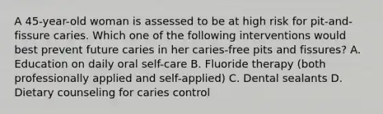 A 45-year-old woman is assessed to be at high risk for pit-and-fissure caries. Which one of the following interventions would best prevent future caries in her caries-free pits and fissures? A. Education on daily oral self-care B. Fluoride therapy (both professionally applied and self-applied) C. Dental sealants D. Dietary counseling for caries control