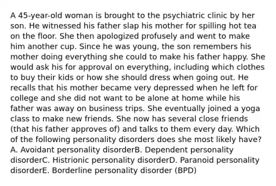 A 45-year-old woman is brought to the psychiatric clinic by her son. He witnessed his father slap his mother for spilling hot tea on the floor. She then apologized profusely and went to make him another cup. Since he was young, the son remembers his mother doing everything she could to make his father happy. She would ask his for approval on everything, including which clothes to buy their kids or how she should dress when going out. He recalls that his mother became very depressed when he left for college and she did not want to be alone at home while his father was away on business trips. She eventually joined a yoga class to make new friends. She now has several close friends (that his father approves of) and talks to them every day. Which of the following personality disorders does she most likely have? A. Avoidant personality disorderB. Dependent personality disorderC. Histrionic personality disorderD. Paranoid personality disorderE. Borderline personality disorder (BPD)