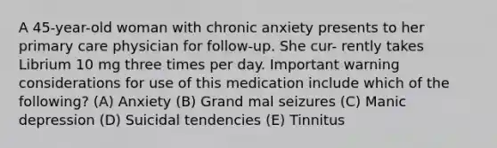 A 45-year-old woman with chronic anxiety presents to her primary care physician for follow-up. She cur- rently takes Librium 10 mg three times per day. Important warning considerations for use of this medication include which of the following? (A) Anxiety (B) Grand mal seizures (C) Manic depression (D) Suicidal tendencies (E) Tinnitus