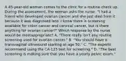 A 45-year-old woman comes to the clinic for a routine check up. During the assessment, the woman asks the nurse, "I had a friend who developed ovarian cancer and she just died from it because it was diagnosed late. I know there is screening available for colon cancer and cervical cancer, but is there anything for ovarian cancer?" Which response by the nurse would be mostappropriate? A. "There really isn't any routine screening used for ovarian cancer." B. "You should have a transvaginal ultrasound starting at age 50." C. "The experts recommend using the CA-125 test for screening." D. "The best screening is making sure that you have a yearly pelvic exam."