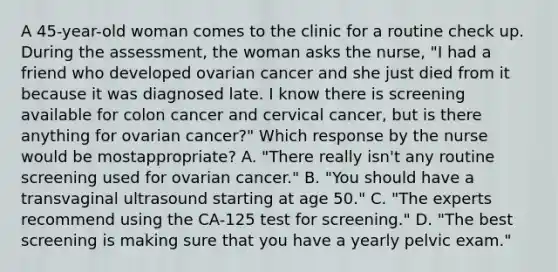 A 45-year-old woman comes to the clinic for a routine check up. During the assessment, the woman asks the nurse, "I had a friend who developed ovarian cancer and she just died from it because it was diagnosed late. I know there is screening available for colon cancer and cervical cancer, but is there anything for ovarian cancer?" Which response by the nurse would be mostappropriate? A. "There really isn't any routine screening used for ovarian cancer." B. "You should have a transvaginal ultrasound starting at age 50." C. "The experts recommend using the CA-125 test for screening." D. "The best screening is making sure that you have a yearly pelvic exam."