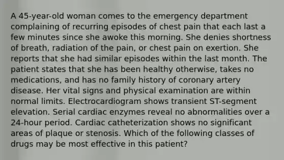 A 45-year-old woman comes to the emergency department complaining of recurring episodes of chest pain that each last a few minutes since she awoke this morning. She denies shortness of breath, radiation of the pain, or chest pain on exertion. She reports that she had similar episodes within the last month. The patient states that she has been healthy otherwise, takes no medications, and has no family history of coronary artery disease. Her vital signs and physical examination are within normal limits. Electrocardiogram shows transient ST-segment elevation. Serial cardiac enzymes reveal no abnormalities over a 24-hour period. Cardiac catheterization shows no significant areas of plaque or stenosis. Which of the following classes of drugs may be most effective in this patient?