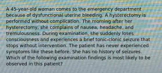 A 45-year-old woman comes to the emergency department because of dysfunctional uterine bleeding. A hysterectomy is performed without complication. The morning after her hysterectomy, she complains of nausea, headache, and tremulousness. During examination, she suddenly loses consciousness and experiences a brief tonic-clonic seizure that stops without intervention. The patient has never experienced symptoms like these before. She has no history of seizures. Which of the following examination findings is most likely to be observed in this patient?