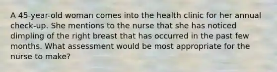 A 45-year-old woman comes into the health clinic for her annual check-up. She mentions to the nurse that she has noticed dimpling of the right breast that has occurred in the past few months. What assessment would be most appropriate for the nurse to make?