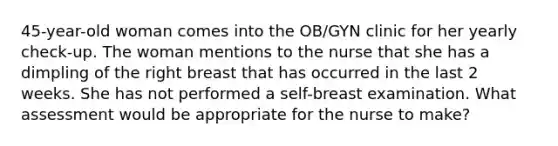 45-year-old woman comes into the OB/GYN clinic for her yearly check-up. The woman mentions to the nurse that she has a dimpling of the right breast that has occurred in the last 2 weeks. She has not performed a self-breast examination. What assessment would be appropriate for the nurse to make?