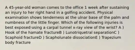 A 45-year-old woman comes to the office 1 week after sustaining an injury to her right hand in a golfing accident. Physical examination shows tenderness at the ulnar base of the palm and numbness of the little finger. Which of the following injuries is best exposed using a carpal tunnel x-ray view of the wrist? A ) Hook of the hamate fractureB ) Lunotriquetral separationC ) Scaphoid fractureD ) Scapholunate dissociationE ) Trapezium body fracture