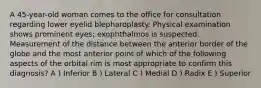 A 45-year-old woman comes to the office for consultation regarding lower eyelid blepharoplasty. Physical examination shows prominent eyes; exophthalmos is suspected. Measurement of the distance between the anterior border of the globe and the most anterior point of which of the following aspects of the orbital rim is most appropriate to confirm this diagnosis? A ) Inferior B ) Lateral C ) Medial D ) Radix E ) Superior