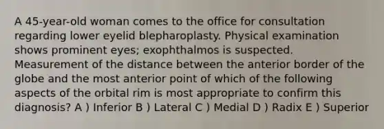 A 45-year-old woman comes to the office for consultation regarding lower eyelid blepharoplasty. Physical examination shows prominent eyes; exophthalmos is suspected. Measurement of the distance between the anterior border of the globe and the most anterior point of which of the following aspects of the orbital rim is most appropriate to confirm this diagnosis? A ) Inferior B ) Lateral C ) Medial D ) Radix E ) Superior