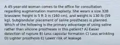 A 45-year-old woman comes to the office for consultation regarding augmentation mammaplasty. She wears a size 32B brassiere; height is 5 ft 3 in (160 cm), and weight is 130 lb (59 kg). Subglandular placement of saline prostheses is planned. Which of the following is the primary advantage of using saline rather than silicone prostheses in this patient? A) Easier detection of rupture B) Less capsular formation C) Less wrinkling D) Lighter prosthesis E) Lower risk of leakage