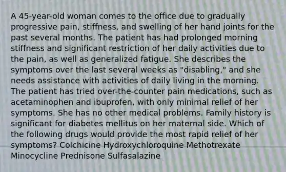 A 45-year-old woman comes to the office due to gradually progressive pain, stiffness, and swelling of her hand joints for the past several months. The patient has had prolonged morning stiffness and significant restriction of her daily activities due to the pain, as well as generalized fatigue. She describes the symptoms over the last several weeks as "disabling," and she needs assistance with activities of daily living in the morning. The patient has tried over-the-counter pain medications, such as acetaminophen and ibuprofen, with only minimal relief of her symptoms. She has no other medical problems. Family history is significant for diabetes mellitus on her maternal side. Which of the following drugs would provide the most rapid relief of her symptoms? Colchicine Hydroxychloroquine Methotrexate Minocycline Prednisone Sulfasalazine