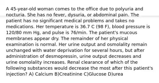 A 45-year-old woman comes to the office due to polyuria and nocturia. She has no fever, dysuria, or abdominal pain. The patient has no significant medical problems and takes no medications. Her temperature is 36.7 C (98 F), blood pressure is 120/80 mm Hg, and pulse is 76/min. The patient's mucous membranes appear dry. The remainder of her physical examination is normal. Her urine output and osmolality remain unchanged with water deprivation for several hours, but after administration of desmopressin, urine output decreases and urine osmolality increases. Renal clearance of which of the following substances would decrease the most after this patient's injection? A) Calcium B)Creatinine C)Glucose D)urea