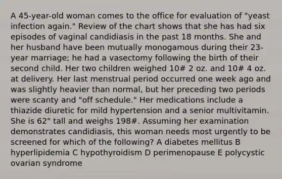 A 45-year-old woman comes to the office for evaluation of "yeast infection again." Review of the chart shows that she has had six episodes of vaginal candidiasis in the past 18 months. She and her husband have been mutually monogamous during their 23-year marriage; he had a vasectomy following the birth of their second child. Her two children weighed 10# 2 oz. and 10# 4 oz. at delivery. Her last menstrual period occurred one week ago and was slightly heavier than normal, but her preceding two periods were scanty and "off schedule." Her medications include a thiazide diuretic for mild hypertension and a senior multivitamin. She is 62" tall and weighs 198#. Assuming her examination demonstrates candidiasis, this woman needs most urgently to be screened for which of the following? A diabetes mellitus B hyperlipidemia C hypothyroidism D perimenopause E polycystic ovarian syndrome