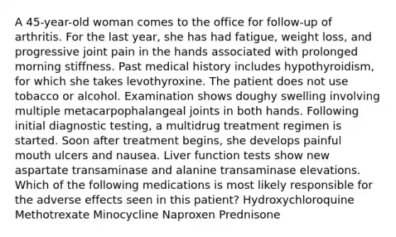 A 45-year-old woman comes to the office for follow-up of arthritis. For the last year, she has had fatigue, weight loss, and progressive joint pain in the hands associated with prolonged morning stiffness. Past medical history includes hypothyroidism, for which she takes levothyroxine. The patient does not use tobacco or alcohol. Examination shows doughy swelling involving multiple metacarpophalangeal joints in both hands. Following initial diagnostic testing, a multidrug treatment regimen is started. Soon after treatment begins, she develops painful mouth ulcers and nausea. Liver function tests show new aspartate transaminase and alanine transaminase elevations. Which of the following medications is most likely responsible for the adverse effects seen in this patient? Hydroxychloroquine Methotrexate Minocycline Naproxen Prednisone