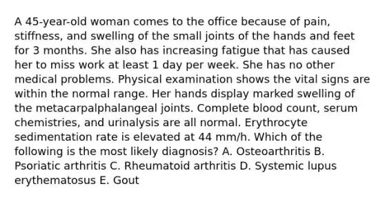 A 45-year-old woman comes to the office because of pain, stiffness, and swelling of the small joints of the hands and feet for 3 months. She also has increasing fatigue that has caused her to miss work at least 1 day per week. She has no other medical problems. Physical examination shows the vital signs are within the normal range. Her hands display marked swelling of the metacarpalphalangeal joints. Complete blood count, serum chemistries, and urinalysis are all normal. Erythrocyte sedimentation rate is elevated at 44 mm/h. Which of the following is the most likely diagnosis? A. Osteoarthritis B. Psoriatic arthritis C. Rheumatoid arthritis D. Systemic lupus erythematosus E. Gout