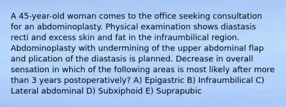 A 45-year-old woman comes to the office seeking consultation for an abdominoplasty. Physical examination shows diastasis recti and excess skin and fat in the infraumbilical region. Abdominoplasty with undermining of the upper abdominal flap and plication of the diastasis is planned. Decrease in overall sensation in which of the following areas is most likely after more than 3 years postoperatively? A) Epigastric B) Infraumbilical C) Lateral abdominal D) Subxiphoid E) Suprapubic