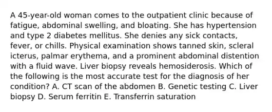 A 45-year-old woman comes to the outpatient clinic because of fatigue, abdominal swelling, and bloating. She has hypertension and type 2 diabetes mellitus. She denies any sick contacts, fever, or chills. Physical examination shows tanned skin, scleral icterus, palmar erythema, and a prominent abdominal distention with a fluid wave. Liver biopsy reveals hemosiderosis. Which of the following is the most accurate test for the diagnosis of her condition? A. CT scan of the abdomen B. Genetic testing C. Liver biopsy D. Serum ferritin E. Transferrin saturation