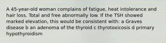 A 45-year-old woman complains of fatigue, heat intolerance and hair loss. Total and free abnormally low. If the TSH showed marked elevation, this would be consistent with: a Graves disease b an adenoma of the thyroid c thyrotoxicosis d primary hypothyroidism