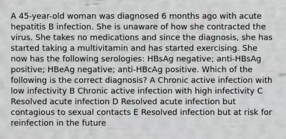 A 45-year-old woman was diagnosed 6 months ago with acute hepatitis B infection. She is unaware of how she contracted the virus. She takes no medications and since the diagnosis, she has started taking a multivitamin and has started exercising. She now has the following serologies: HBsAg negative; anti-HBsAg positive; HBeAg negative; anti-HBcAg positive. Which of the following is the correct diagnosis? A Chronic active infection with low infectivity B Chronic active infection with high infectivity C Resolved acute infection D Resolved acute infection but contagious to sexual contacts E Resolved infection but at risk for reinfection in the future