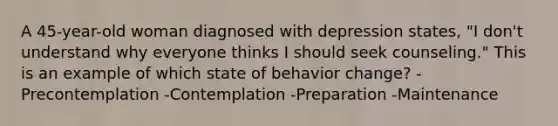 A 45-year-old woman diagnosed with depression states, "I don't understand why everyone thinks I should seek counseling." This is an example of which state of behavior change? -Precontemplation -Contemplation -Preparation -Maintenance