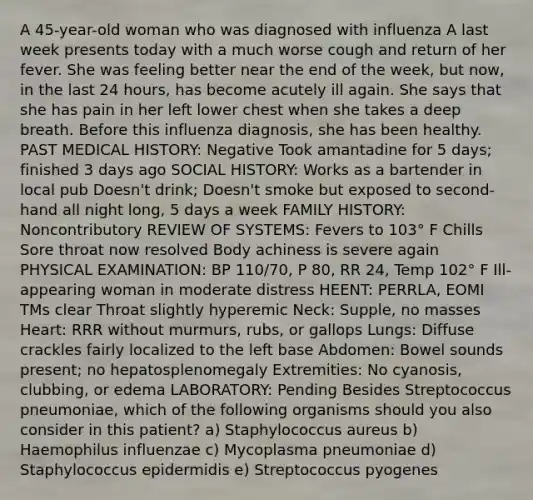 A 45-year-old woman who was diagnosed with influenza A last week presents today with a much worse cough and return of her fever. She was feeling better near the end of the week, but now, in the last 24 hours, has become acutely ill again. She says that she has pain in her left lower chest when she takes a deep breath. Before this influenza diagnosis, she has been healthy. PAST MEDICAL HISTORY: Negative Took amantadine for 5 days; finished 3 days ago SOCIAL HISTORY: Works as a bartender in local pub Doesn't drink; Doesn't smoke but exposed to second-hand all night long, 5 days a week FAMILY HISTORY: Noncontributory REVIEW OF SYSTEMS: Fevers to 103° F Chills Sore throat now resolved Body achiness is severe again PHYSICAL EXAMINATION: BP 110/70, P 80, RR 24, Temp 102° F Ill-appearing woman in moderate distress HEENT: PERRLA, EOMI TMs clear Throat slightly hyperemic Neck: Supple, no masses Heart: RRR without murmurs, rubs, or gallops Lungs: Diffuse crackles fairly localized to the left base Abdomen: Bowel sounds present; no hepatosplenomegaly Extremities: No cyanosis, clubbing, or edema LABORATORY: Pending Besides Streptococcus pneumoniae, which of the following organisms should you also consider in this patient? a) Staphylococcus aureus b) Haemophilus influenzae c) Mycoplasma pneumoniae d) Staphylococcus epidermidis e) Streptococcus pyogenes