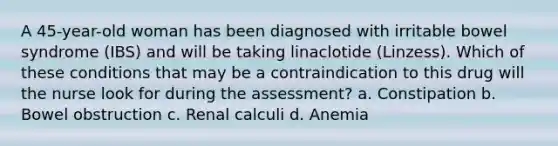 A 45-year-old woman has been diagnosed with irritable bowel syndrome (IBS) and will be taking linaclotide (Linzess). Which of these conditions that may be a contraindication to this drug will the nurse look for during the assessment? a. Constipation b. Bowel obstruction c. Renal calculi d. Anemia