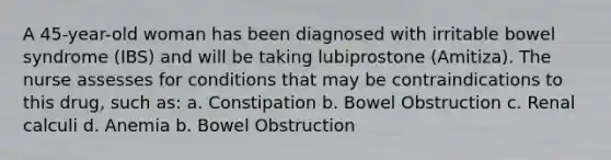 A 45-year-old woman has been diagnosed with irritable bowel syndrome (IBS) and will be taking lubiprostone (Amitiza). The nurse assesses for conditions that may be contraindications to this drug, such as: a. Constipation b. Bowel Obstruction c. Renal calculi d. Anemia b. Bowel Obstruction