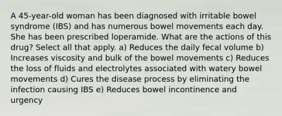 A 45-year-old woman has been diagnosed with irritable bowel syndrome (IBS) and has numerous bowel movements each day. She has been prescribed loperamide. What are the actions of this drug? Select all that apply. a) Reduces the daily fecal volume b) Increases viscosity and bulk of the bowel movements c) Reduces the loss of fluids and electrolytes associated with watery bowel movements d) Cures the disease process by eliminating the infection causing IBS e) Reduces bowel incontinence and urgency