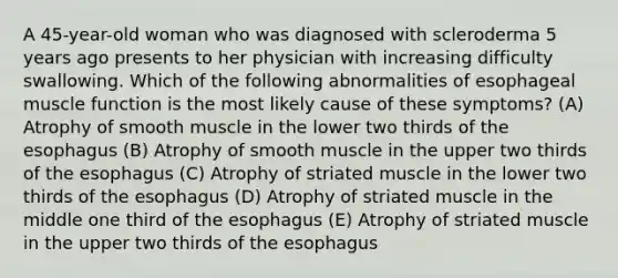 A 45-year-old woman who was diagnosed with scleroderma 5 years ago presents to her physician with increasing difficulty swallowing. Which of the following abnormalities of esophageal muscle function is the most likely cause of these symptoms? (A) Atrophy of smooth muscle in the lower two thirds of the esophagus (B) Atrophy of smooth muscle in the upper two thirds of the esophagus (C) Atrophy of striated muscle in the lower two thirds of the esophagus (D) Atrophy of striated muscle in the middle one third of the esophagus (E) Atrophy of striated muscle in the upper two thirds of the esophagus