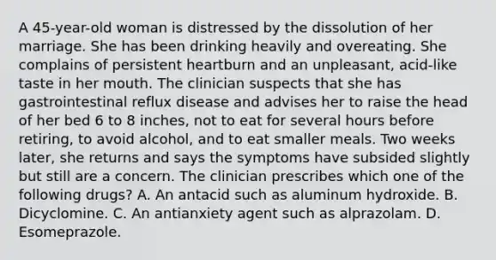 A 45-year-old woman is distressed by the dissolution of her marriage. She has been drinking heavily and overeating. She complains of persistent heartburn and an unpleasant, acid-like taste in her mouth. The clinician suspects that she has gastrointestinal reflux disease and advises her to raise the head of her bed 6 to 8 inches, not to eat for several hours before retiring, to avoid alcohol, and to eat smaller meals. Two weeks later, she returns and says the symptoms have subsided slightly but still are a concern. The clinician prescribes which one of the following drugs? A. An antacid such as aluminum hydroxide. B. Dicyclomine. C. An antianxiety agent such as alprazolam. D. Esomeprazole.