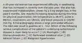 A 45-year-old woman has experienced difficulty in swallowing that has increased in severity over the past year. She also has experienced malabsorption, shown by a 5-kg weight loss in the past 6 months. She reports increasing dyspnea during this time. On physical examination, her temperature is 36.9°C, pulse is 66/min, respirations are 18/min, and blood pressure is 145/90 mm Hg. Echocardiography shows a large pericardial effusion. The ANA test result is positive at 1 : 512. Which of the following serious complications of the patient's underlying autoimmune disease is most likely to occur? □ (A) Meningitis □ (B) Glomerulonephritis □ (C) Perforated duodenal ulcer □ (D) Adrenal failure □ (E) Malignant hypertension