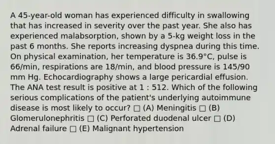 A 45-year-old woman has experienced difficulty in swallowing that has increased in severity over the past year. She also has experienced malabsorption, shown by a 5-kg weight loss in the past 6 months. She reports increasing dyspnea during this time. On physical examination, her temperature is 36.9°C, pulse is 66/min, respirations are 18/min, and blood pressure is 145/90 mm Hg. Echocardiography shows a large pericardial effusion. The ANA test result is positive at 1 : 512. Which of the following serious complications of the patient's underlying autoimmune disease is most likely to occur? □ (A) Meningitis □ (B) Glomerulonephritis □ (C) Perforated duodenal ulcer □ (D) Adrenal failure □ (E) Malignant hypertension