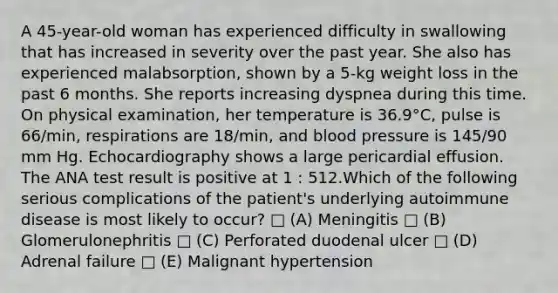 A 45-year-old woman has experienced difficulty in swallowing that has increased in severity over the past year. She also has experienced malabsorption, shown by a 5-kg weight loss in the past 6 months. She reports increasing dyspnea during this time. On physical examination, her temperature is 36.9°C, pulse is 66/min, respirations are 18/min, and blood pressure is 145/90 mm Hg. Echocardiography shows a large pericardial effusion. The ANA test result is positive at 1 : 512.Which of the following serious complications of the patient's underlying autoimmune disease is most likely to occur? □ (A) Meningitis □ (B) Glomerulonephritis □ (C) Perforated duodenal ulcer □ (D) Adrenal failure □ (E) Malignant hypertension