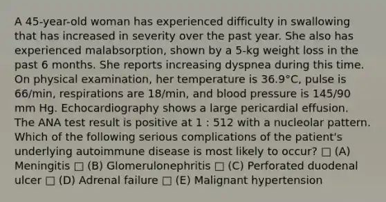 A 45-year-old woman has experienced difficulty in swallowing that has increased in severity over the past year. She also has experienced malabsorption, shown by a 5-kg weight loss in the past 6 months. She reports increasing dyspnea during this time. On physical examination, her temperature is 36.9°C, pulse is 66/min, respirations are 18/min, and blood pressure is 145/90 mm Hg. Echocardiography shows a large pericardial effusion. The ANA test result is positive at 1 : 512 with a nucleolar pattern. Which of the following serious complications of the patient's underlying autoimmune disease is most likely to occur? □ (A) Meningitis □ (B) Glomerulonephritis □ (C) Perforated duodenal ulcer □ (D) Adrenal failure □ (E) Malignant hypertension