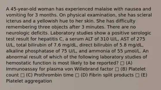 A 45-year-old woman has experienced malaise with nausea and vomiting for 3 months. On physical examination, she has scleral icterus and a yellowish hue to her skin. She has difficulty remembering three objects after 3 minutes. There are no neurologic deficits. Laboratory studies show a positive serologic test result for hepatitis C, a serum ALT of 310 U/L, AST of 275 U/L, total bilirubin of 7.6 mg/dL, direct bilirubin of 5.8 mg/dL, alkaline phosphatase of 75 U/L, and ammonia of 55 μmol/L. An abnormal result of which of the following laboratory studies of hemostatic function is most likely to be reported? □ (A) Immunoassay for plasma von Willebrand factor □ (B) Platelet count □ (C) Prothrombin time □ (D) Fibrin split products □ (E) Platelet aggregation