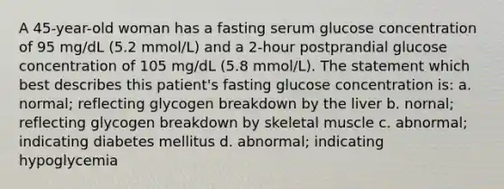 A 45-year-old woman has a fasting serum glucose concentration of 95 mg/dL (5.2 mmol/L) and a 2-hour postprandial glucose concentration of 105 mg/dL (5.8 mmol/L). The statement which best describes this patient's fasting glucose concentration is: a. normal; reflecting glycogen breakdown by the liver b. nornal; reflecting glycogen breakdown by skeletal muscle c. abnormal; indicating diabetes mellitus d. abnormal; indicating hypoglycemia