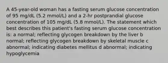 A 45-year-old woman has a fasting serum glucose concentration of 95 mg/dL (5.2 mmol/L) and a 2-hr postprandial glucose concentration of 105 mg/dL (5.8 mmol/L). The statement which best describes this patient's fasting serum glucose concentration is: a normal; reflecting glycogen breakdown by the liver b normal; reflecting glycogen breakdown by skeletal muscle c abnormal; indicating diabetes mellitus d abnormal; indicating hypoglycemia